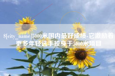 枣阳5000米国内最好成绩-它激励着更多年轻选手投身于5000米项目