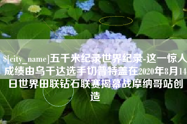 枣阳五千米纪录世界纪录-这一惊人成绩由乌干达选手切普特盖在2020年8月14日世界田联钻石联赛揭幕战摩纳哥站创造