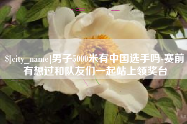枣阳男子5000米有中国选手吗-赛前有想过和队友们一起站上领奖台