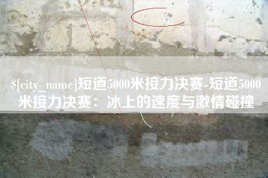 枣阳短道5000米接力决赛-短道5000米接力决赛：冰上的速度与激情碰撞