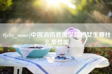 枣阳中国消防救援学院招女生要什么条件呢