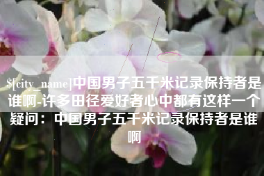 枣阳中国男子五千米记录保持者是谁啊-许多田径爱好者心中都有这样一个疑问：中国男子五千米记录保持者是谁啊