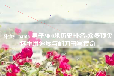 枣阳男子5000米历史排名-众多顶尖选手用速度与耐力书写传奇