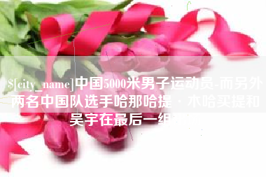 枣阳中国5000米男子运动员-而另外两名中国队选手哈那哈提·木哈买提和吴宇在最后一组出场